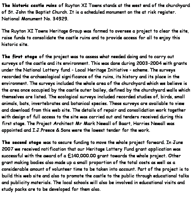 Text Box: The historic castle ruins of Ruyton XI Towns stands at the west end of the churchyard of St. John the Baptist Church. It is a scheduled monument on the at risk register. National Monument No. 34929.
The Ruyton XI Towns Heritage Group was formed to oversee a project to clear the site, raise funds to consolidate the castle ruins and to provide access for all to enjoy this historic site.
The first stage of the project was to assess what needed doing and to carry out surveys of the castle and its environment. This was done during 2003-2004 with grants under the National Lottery fund - Local Heritage Initiative - scheme. The surveys recorded the archaeological significance of the ruins, its history and its place in the environment. The surveys included the whole area of the churchyard which we believe is the area once occupied by the castle outer bailey, defined by the churchyard walls which themselves are listed. The ecological surveys included recorded studies of, birds, small animals, bats, invertebrates and botanical species. These surveys are available to view and download from this web site. The details of repair and consolidation work together with design of full access to the site was carried out and tenders received during this first stage. The Project Architect Mr Mark Newall of Baart, Harries Newall was appointed and I.J.Preece & Sons were the lowest tender for the work.
The second stage was to secure funding to move the whole project forward. In June 2007 we received notification that our Heritage Lottery Fund grant application was successful with the award of a 140,000.00 grant towards the whole project. Other grant making bodies also made up a small proportion of the total costs as well as a considerable amount of volunteer time to be taken into account. Part of the project is to build this web site and also to promote the castle to the public through educational talks and publicity materials. The local schools will also be involved in educational visits and study packs are to be developed for them also.
